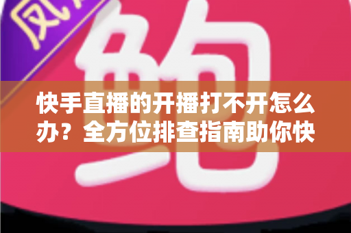 快手直播的开播打不开怎么办?全方位排查指南助你快速恢复直播 快手直播的开播打不开怎么办?全方位排查指南助你快速恢复直播
