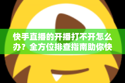 快手直播的开播打不开怎么办?全方位排查指南助你快速恢复直播 快手直播的开播打不开怎么办?全方位排查指南助你快速恢复直播