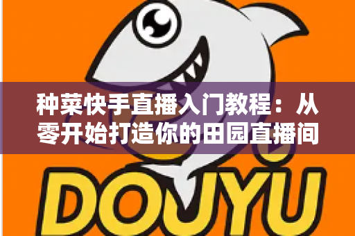 种菜快手直播入门教程：从零开始打造你的田园直播间，轻松涨粉变现