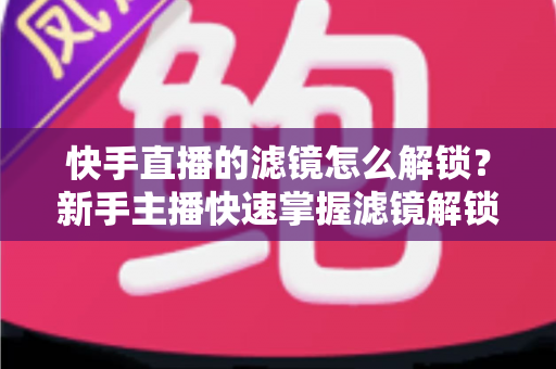 快手直播的滤镜怎么解锁？新手主播快速掌握滤镜解锁与美颜特效使用全攻略
