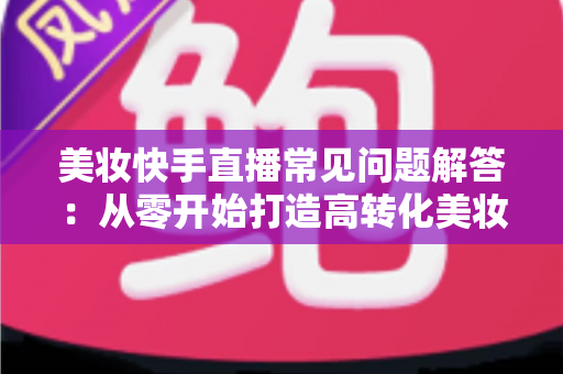 美妆快手直播常见问题解答：从零开始打造高转化美妆直播间的全流程实战指南