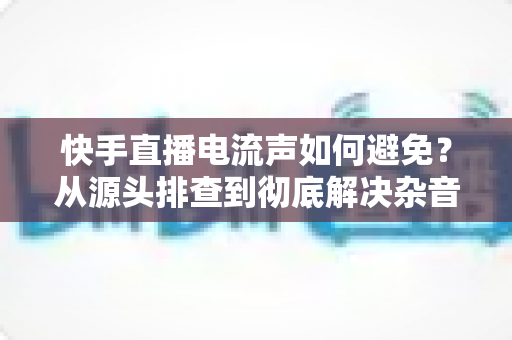 快手直播电流声如何避免？从源头排查到彻底解决杂音的完整指南