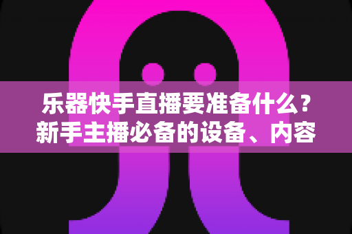 乐器快手直播要准备什么?新手主播必备的设备、内容与运营全攻略 乐器快手直播要准备什么?新手主播必备的设备、内容与运营全攻略