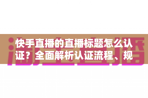快手直播的直播标题怎么认证？全面解析认证流程、规范要求与优化技巧