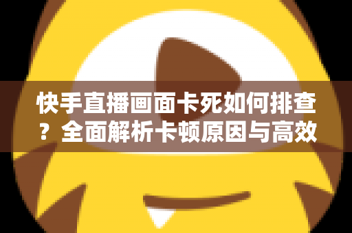 快手直播画面卡死如何排查？全面解析卡顿原因与高效解决指南
