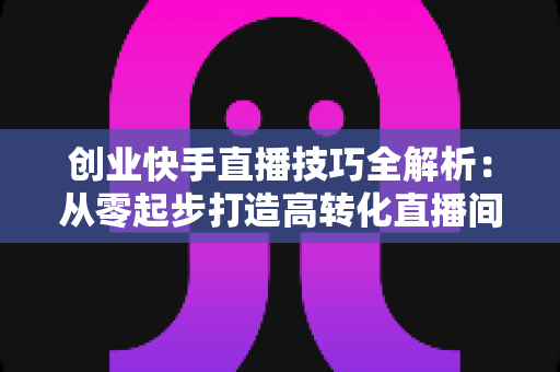 创业快手直播技巧全解析：从零起步打造高转化直播间实战指南
