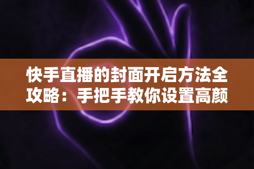 快手直播的封面开启方法全攻略：手把手教你设置高颜值封面，快速提升直播间人气与曝光率
