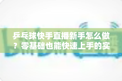 乒乓球快手直播新手怎么做？零基础也能快速上手的实战指南