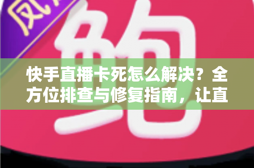 快手直播卡死怎么解决？全方位排查与修复指南，让直播流畅不卡顿