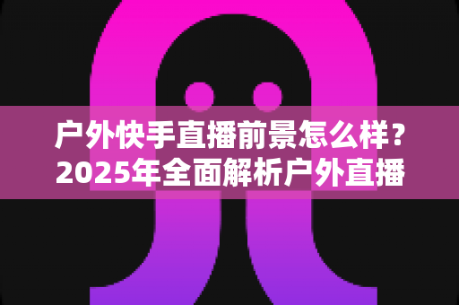 户外快手直播前景怎么样？2025年全面解析户外直播的机遇、变现路径与未来趋势