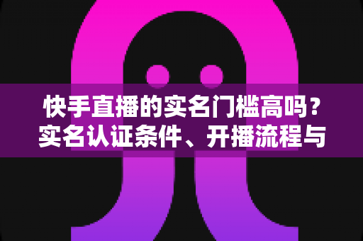 快手直播的实名门槛高吗?实名认证条件、开播流程与常见问题全解析 快手直播的实名门槛高吗?实名认证条件、开播流程与常见问题全解析
