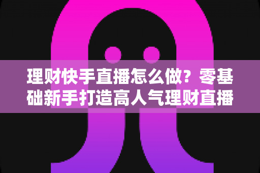 理财快手直播怎么做?零基础新手打造高人气理财直播间的实战指南 理财快手直播怎么做?零基础新手打造高人气理财直播间的实战指南