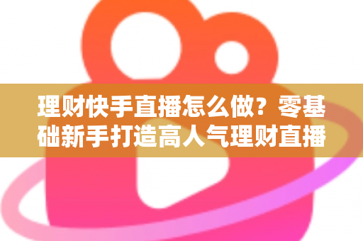 理财快手直播怎么做?零基础新手打造高人气理财直播间的实战指南 理财快手直播怎么做?零基础新手打造高人气理财直播间的实战指南