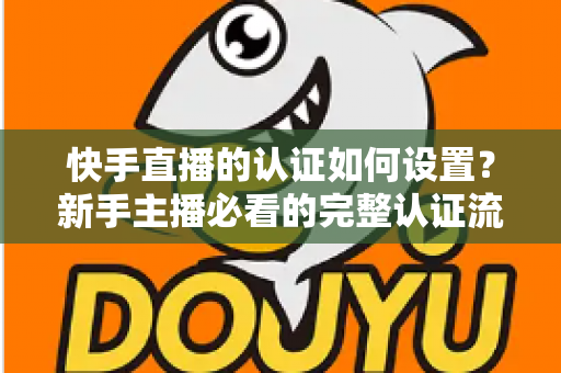 快手直播的认证如何设置?新手主播必看的完整认证流程与避坑指南 快手直播的认证如何设置?新手主播必看的完整认证流程与避坑指南