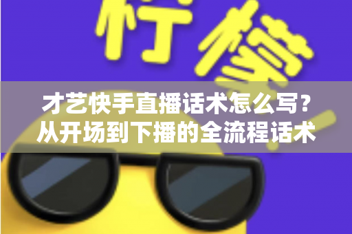 才艺快手直播话术怎么写？从开场到下播的全流程话术模板与实战技巧完整指南
