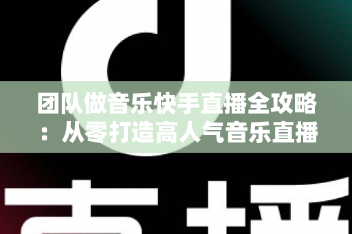 团队做音乐快手直播全攻略：从零打造高人气音乐直播团队的实战指南