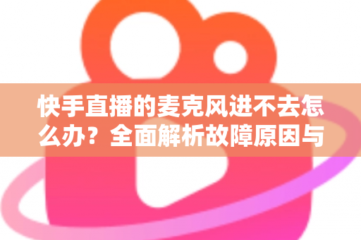 快手直播的麦克风进不去怎么办?全面解析故障原因与高效解决方法 快手直播的麦克风进不去怎么办?全面解析故障原因与高效解决方法