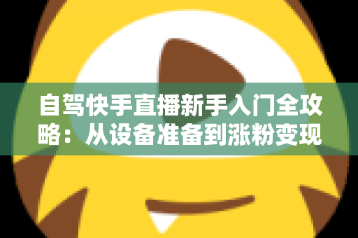自驾快手直播新手入门全攻略:从设备准备到涨粉变现,一篇讲透旅途直播 自驾快手直播新手入门全攻略:从设备准备到涨粉变现,一篇讲透旅途直播