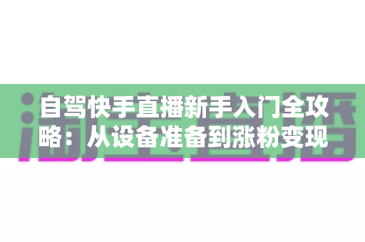 自驾快手直播新手入门全攻略：从设备准备到涨粉变现，一篇讲透旅途直播