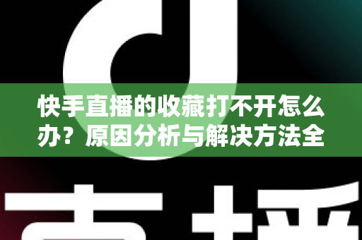 快手直播的收藏打不开怎么办？原因分析与解决方法全攻略，一文帮你彻底搞定收藏异常问题