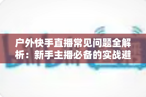 户外快手直播常见问题全解析:新手主播必备的实战避坑指南 户外快手直播常见问题全解析:新手主播必备的实战避坑指南