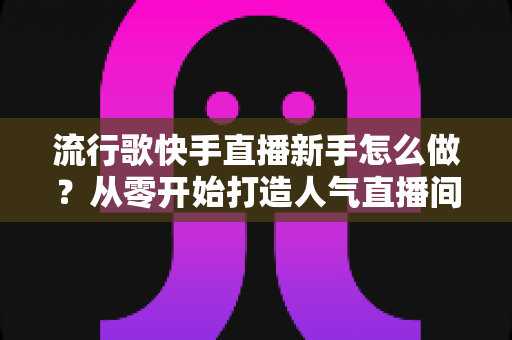 流行歌快手直播新手怎么做？从零开始打造人气直播间全攻略