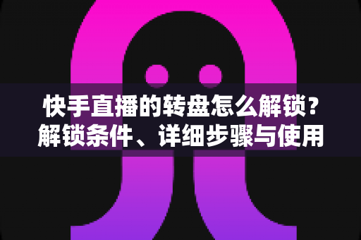 快手直播的转盘怎么解锁？解锁条件、详细步骤与使用技巧一文讲透，助你打造高互动人气直播间