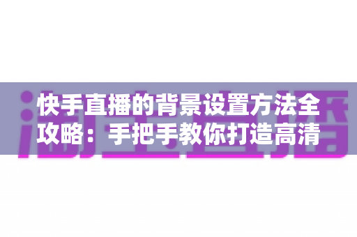 快手直播的背景设置方法全攻略：手把手教你打造高清吸粉的专业直播间