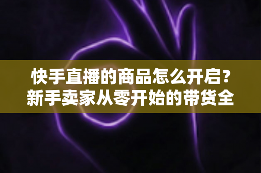 快手直播的商品怎么开启?新手卖家从零开始的带货全流程指南 快手直播的商品怎么开启?新手卖家从零开始的带货全流程指南