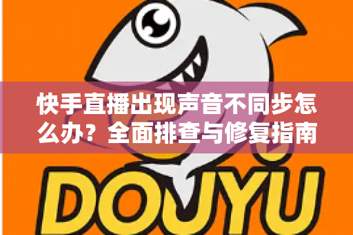 快手直播出现声音不同步怎么办？全面排查与修复指南助你畅享流畅直播