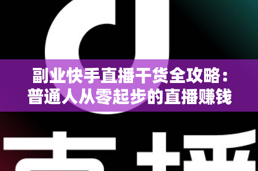 副业快手直播干货全攻略：普通人从零起步的直播赚钱实战指南
