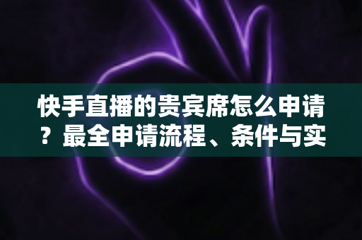快手直播的贵宾席怎么申请？最全申请流程、条件与实用技巧一网打尽