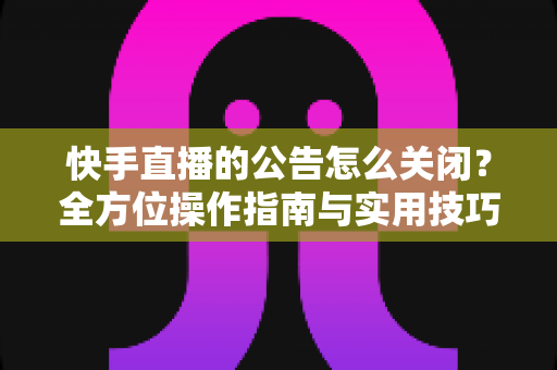 快手直播的公告怎么关闭？全方位操作指南与实用技巧分享
