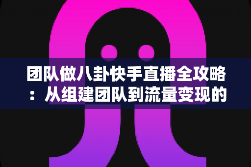团队做八卦快手直播全攻略：从组建团队到流量变现的实战运营指南