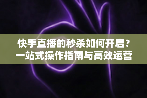 快手直播的秒杀如何开启？一站式操作指南与高效运营技巧全解析