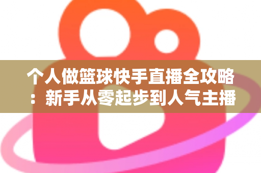 个人做篮球快手直播全攻略：新手从零起步到人气主播的实战指南