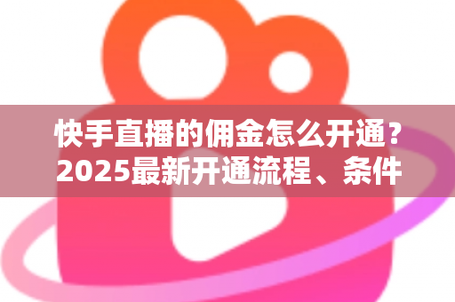 快手直播的佣金怎么开通？2025最新开通流程、条件与变现攻略全解析