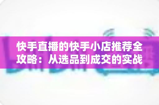 快手直播的快手小店推荐全攻略：从选品到成交的实战指南