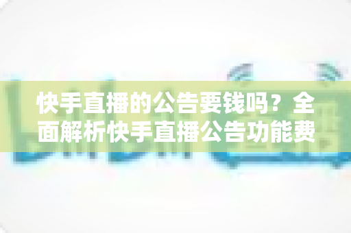 快手直播的公告要钱吗？全面解析快手直播公告功能费用、设置方法与运营技巧