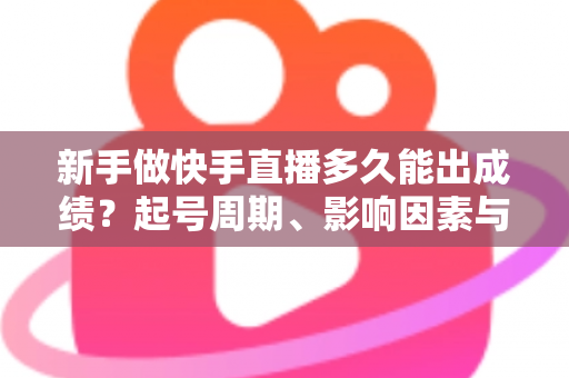 新手做快手直播多久能出成绩？起号周期、影响因素与快速见效全攻略