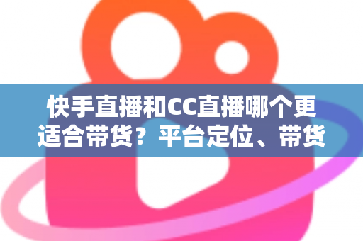 快手直播和CC直播哪个更适合带货？平台定位、带货能力与变现路径的全维度深度对比指南