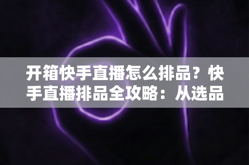 开箱快手直播怎么排品?快手直播排品全攻略:从选品逻辑到实操技巧,助你提升直播间停留与转化 开箱快手直播怎么排品?快手直播排品全攻略:从选品逻辑到实操技巧,助你提升直播间停留与转化