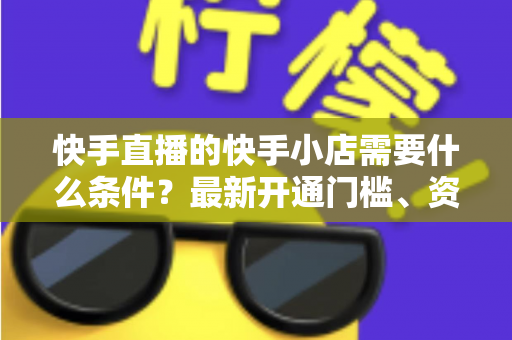 快手直播的快手小店需要什么条件?最新开通门槛、资质要求与入驻流程全解析 快手直播的快手小店需要什么条件?最新开通门槛、资质要求与入驻流程全解析