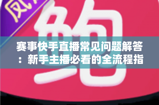 赛事快手直播常见问题解答：新手主播必看的全流程指南与疑难解析