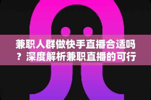 兼职人群做快手直播合适吗？深度解析兼职直播的可行性、优势与实操指南