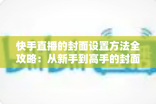 快手直播的封面设置方法全攻略：从新手到高手的封面优化指南，助你快速提升直播人气与点击率