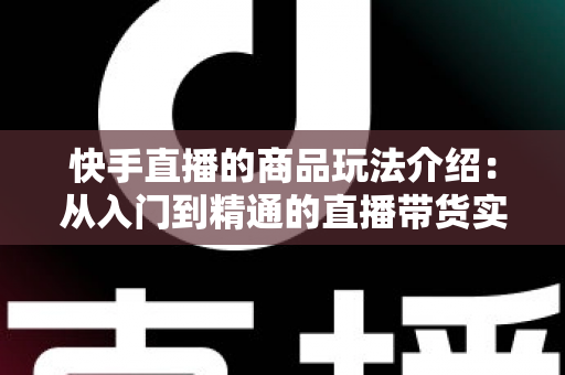 快手直播的商品玩法介绍：从入门到精通的直播带货实战指南