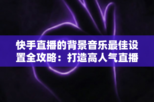快手直播的背景音乐最佳设置全攻略：打造高人气直播间的声音秘籍
