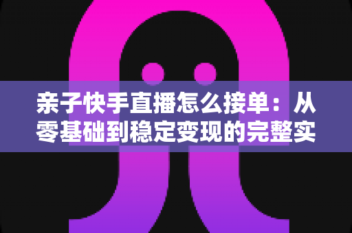 亲子快手直播怎么接单:从零基础到稳定变现的完整实操指南 亲子快手直播怎么接单:从零基础到稳定变现的完整实操指南