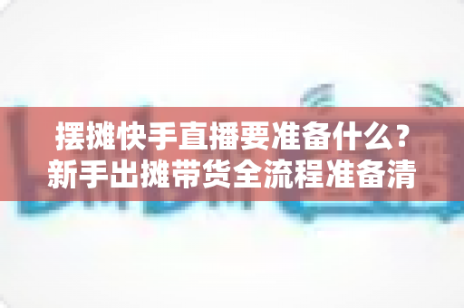 摆摊快手直播要准备什么?新手出摊带货全流程准备清单与实战攻略 摆摊快手直播要准备什么?新手出摊带货全流程准备清单与实战攻略